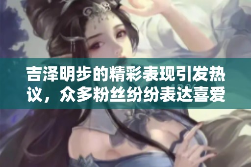 吉泽明步的精彩表现引发热议，众多粉丝纷纷表达喜爱之情