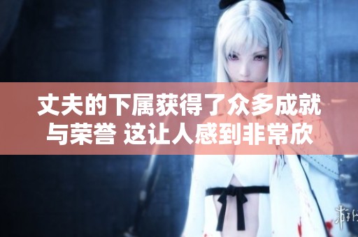 丈夫的下属获得了众多成就与荣誉 这让人感到非常欣慰和自豪