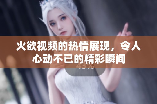 火欲视频的热情展现，令人心动不已的精彩瞬间