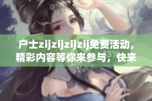 户士zijzijzijzij免费活动，精彩内容等你来参与，快来体验吧