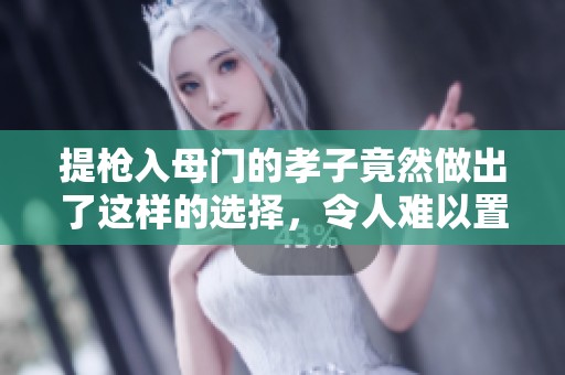 提枪入母门的孝子竟然做出了这样的选择，令人难以置信！