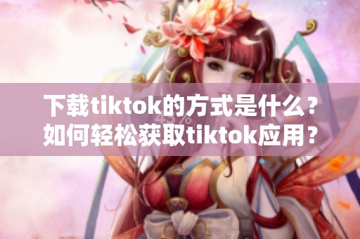 下载tiktok的方式是什么？如何轻松获取tiktok应用？