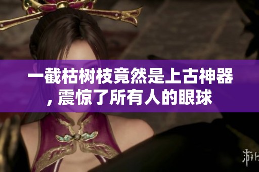 一截枯树枝竟然是上古神器, 震惊了所有人的眼球