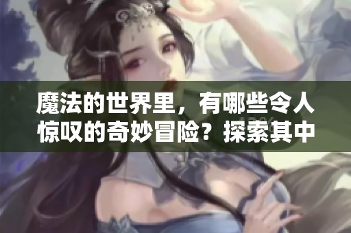 魔法的世界里，有哪些令人惊叹的奇妙冒险？探索其中的奥秘与乐趣吧！