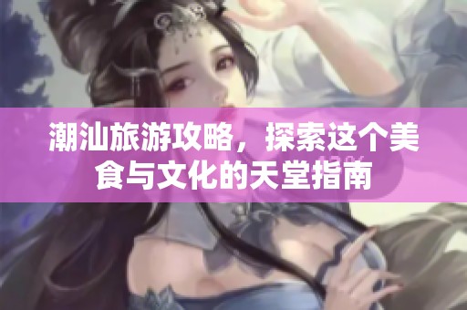 潮汕旅游攻略，探索这个美食与文化的天堂指南