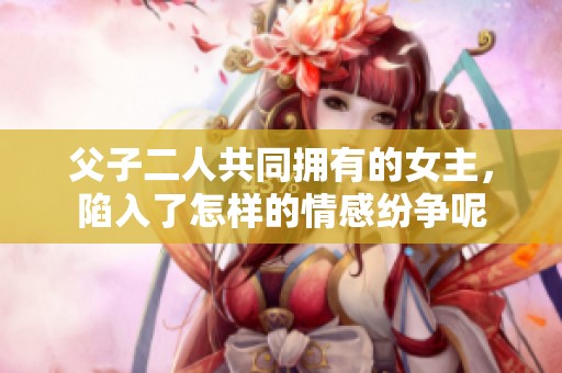 父子二人共同拥有的女主，陷入了怎样的情感纷争呢