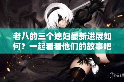 老八的三个媳妇最新进展如何？一起看看他们的故事吧！