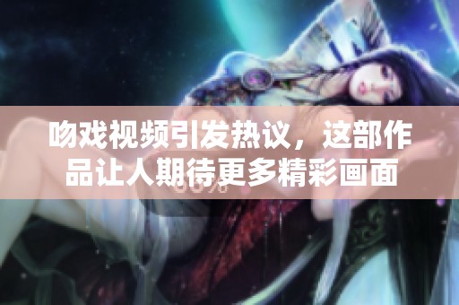 吻戏视频引发热议，这部作品让人期待更多精彩画面