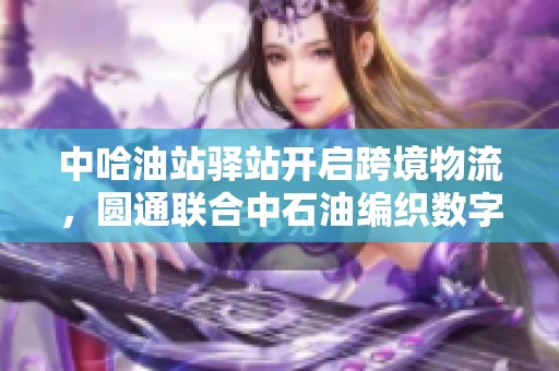 中哈油站驿站开启跨境物流，圆通联合中石油编织数字丝路新篇章