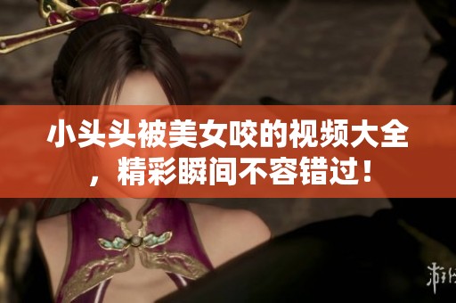 小头头被美女咬的视频大全，精彩瞬间不容错过！