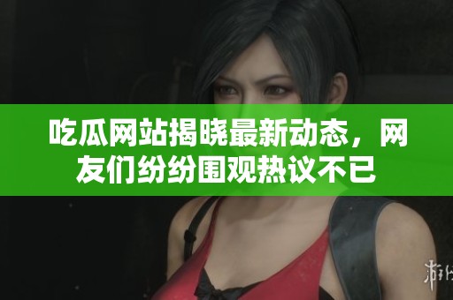 吃瓜网站揭晓最新动态，网友们纷纷围观热议不已