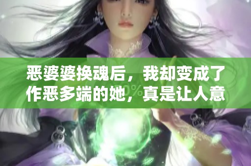 恶婆婆换魂后，我却变成了作恶多端的她，真是让人意想不到