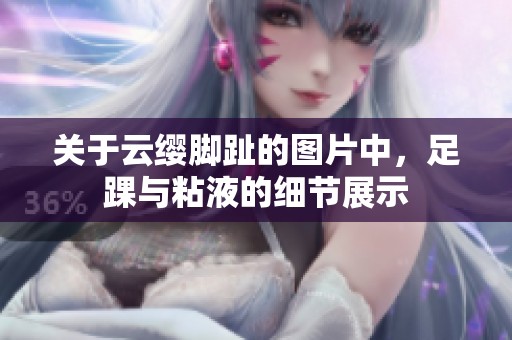 关于云缨脚趾的图片中，足踝与粘液的细节展示