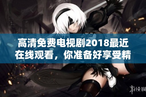 高清免费电视剧2018最近在线观看，你准备好享受精彩剧情了吗