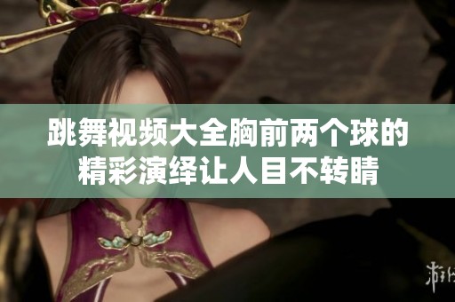跳舞视频大全胸前两个球的精彩演绎让人目不转睛