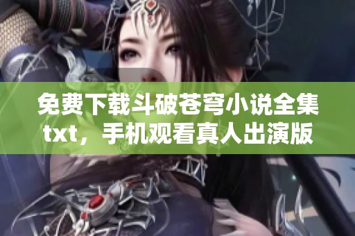 免费下载斗破苍穹小说全集txt，手机观看真人出演版的便捷方式