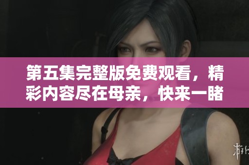 第五集完整版免费观看，精彩内容尽在母亲，快来一睹为快。
