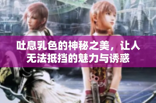 吐息乳色的神秘之美，让人无法抵挡的魅力与诱惑