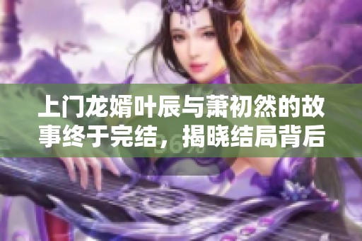 上门龙婿叶辰与萧初然的故事终于完结，揭晓结局背后的真相与情感转折