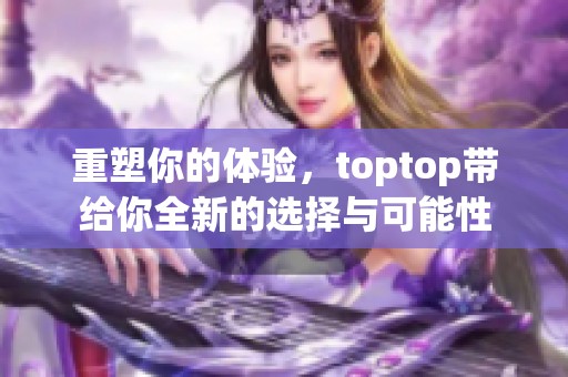 重塑你的体验，toptop带给你全新的选择与可能性