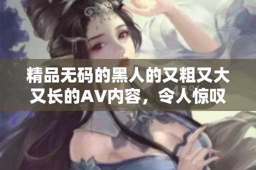 精品**的黑人的又粗又大又长的AV内容，令人惊叹不已不容错过