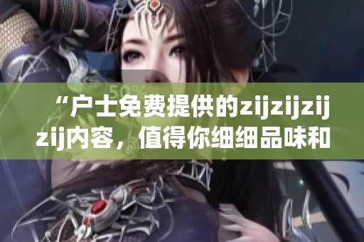 “户士免费提供的zijzijzijzij内容，值得你细细品味和体验”