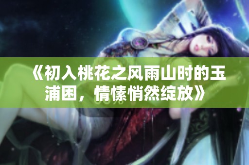 《初入桃花之风雨山时的玉浦困，情愫悄然绽放》