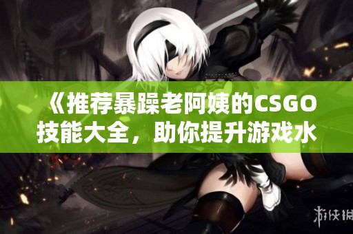 《推荐暴躁老阿姨的CSGO技能大全，助你提升游戏水平》