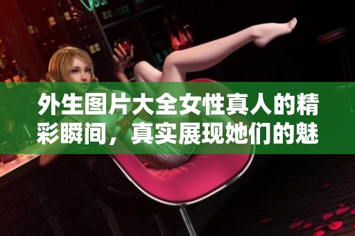 外生图片大全女性真人的精彩瞬间，真实展现她们的魅力与风采