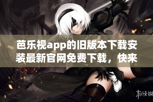 芭乐视app的旧版本下载安装最新官网免费下载，快来了解更多科普内容吧