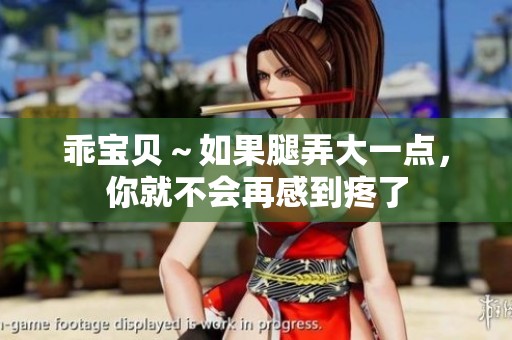 乖宝贝～如果腿弄大一点，你就不会再感到疼了