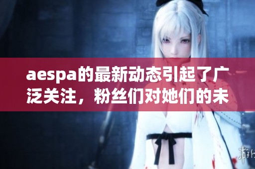 aespa的最新动态引起了广泛关注，粉丝们对她们的未来充满期待。