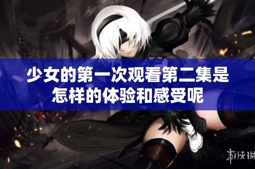 少女的第一次观看第二集是怎样的体验和感受呢
