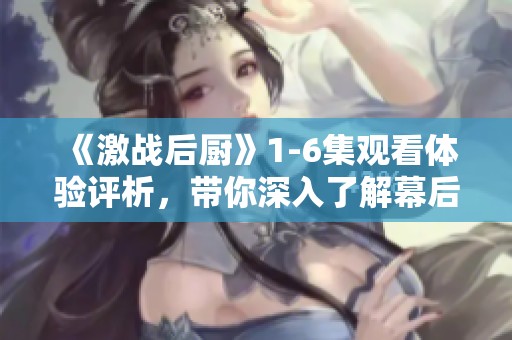 《激战后厨》1-6集观看体验评析，带你深入了解幕后精彩瞬间
