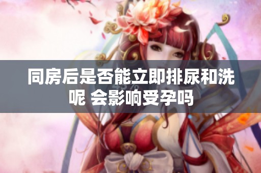 同房后是否能立即排尿和洗呢 会影响受孕吗