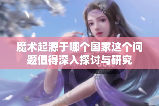 魔术起源于哪个国家这个问题值得深入探讨与研究