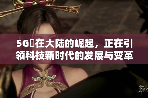 5G奭在大陆的崛起，正在引领科技新时代的发展与变革