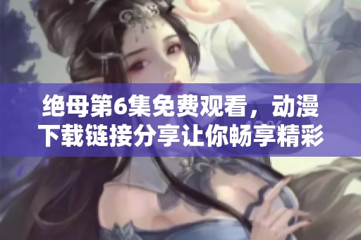 绝母第6集免费观看，动漫下载链接分享让你畅享精彩内容