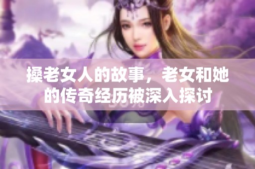 搡老女人的故事，老女和她的传奇经历被深入探讨