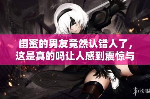 闺蜜的男友竟然认错人了，这是真的吗让人感到震惊与困惑