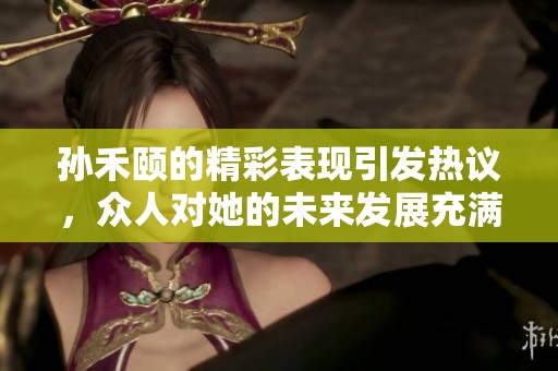 孙禾颐的精彩表现引发热议，众人对她的未来发展充满期待