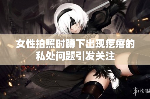 女性拍照时蹲下出现疙瘩的私处问题引发关注