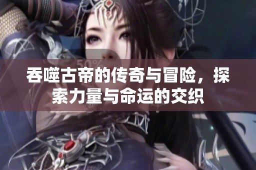 吞噬古帝的传奇与冒险，探索力量与命运的交织