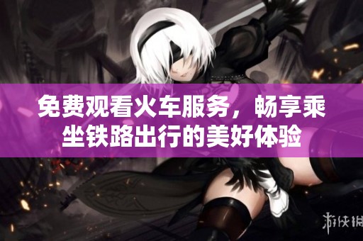 免费观看火车服务，畅享乘坐铁路出行的美好体验