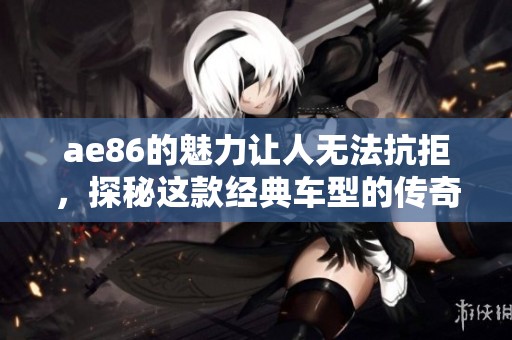 ae86的魅力让人无法抗拒，探秘这款经典车型的传奇故事