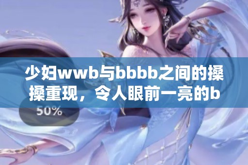 少妇wwb与bbbb之间的搡搡重现，令人眼前一亮的bb行为引发关注