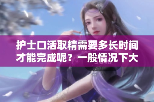 护士口活取精需要多长时间才能完成呢？一般情况下大约要几天时间。