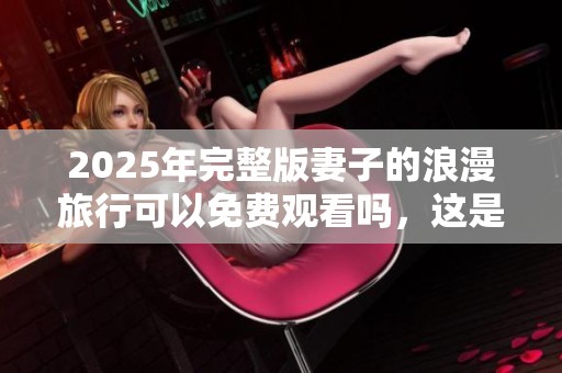 2025年完整版妻子的浪漫旅行可以免费观看吗，这是一场如何的旅行体验呢