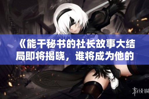 《能干秘书的社长故事大结局即将揭晓，谁将成为他的得力助手》