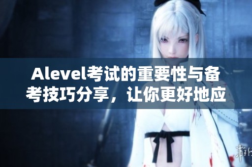 Alevel考试的重要性与备考技巧分享，让你更好地应对挑战